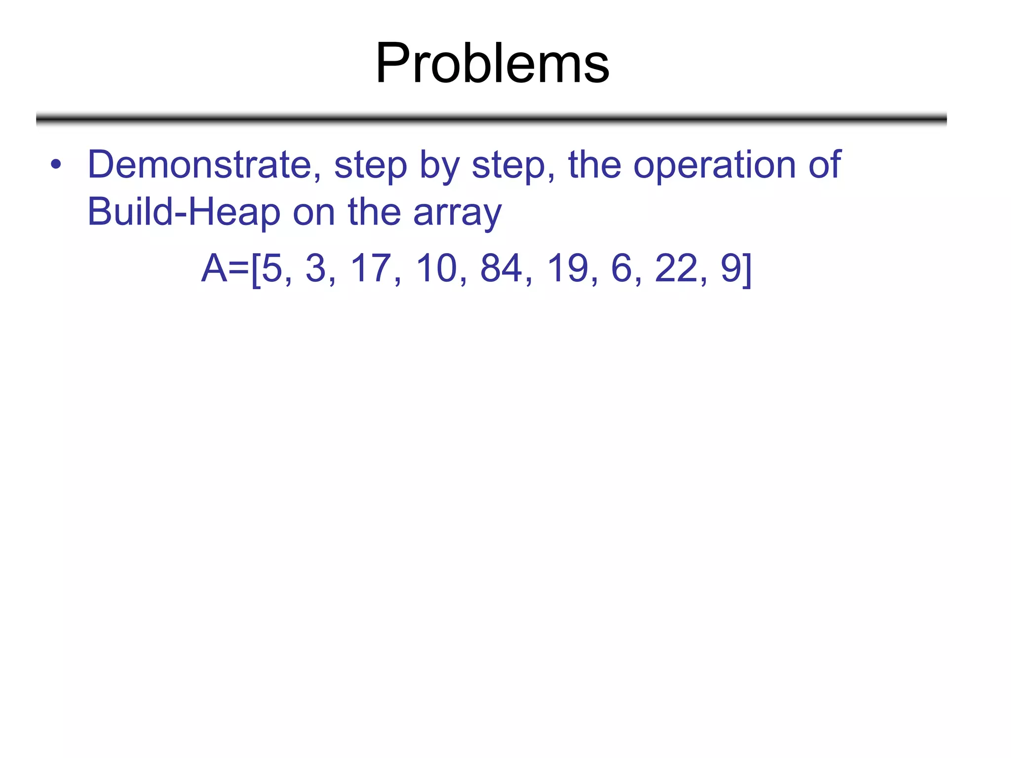 Problems
• Demonstrate, step by step, the operation of
Build-Heap on the array
A=[5, 3, 17, 10, 84, 19, 6, 22, 9]
 