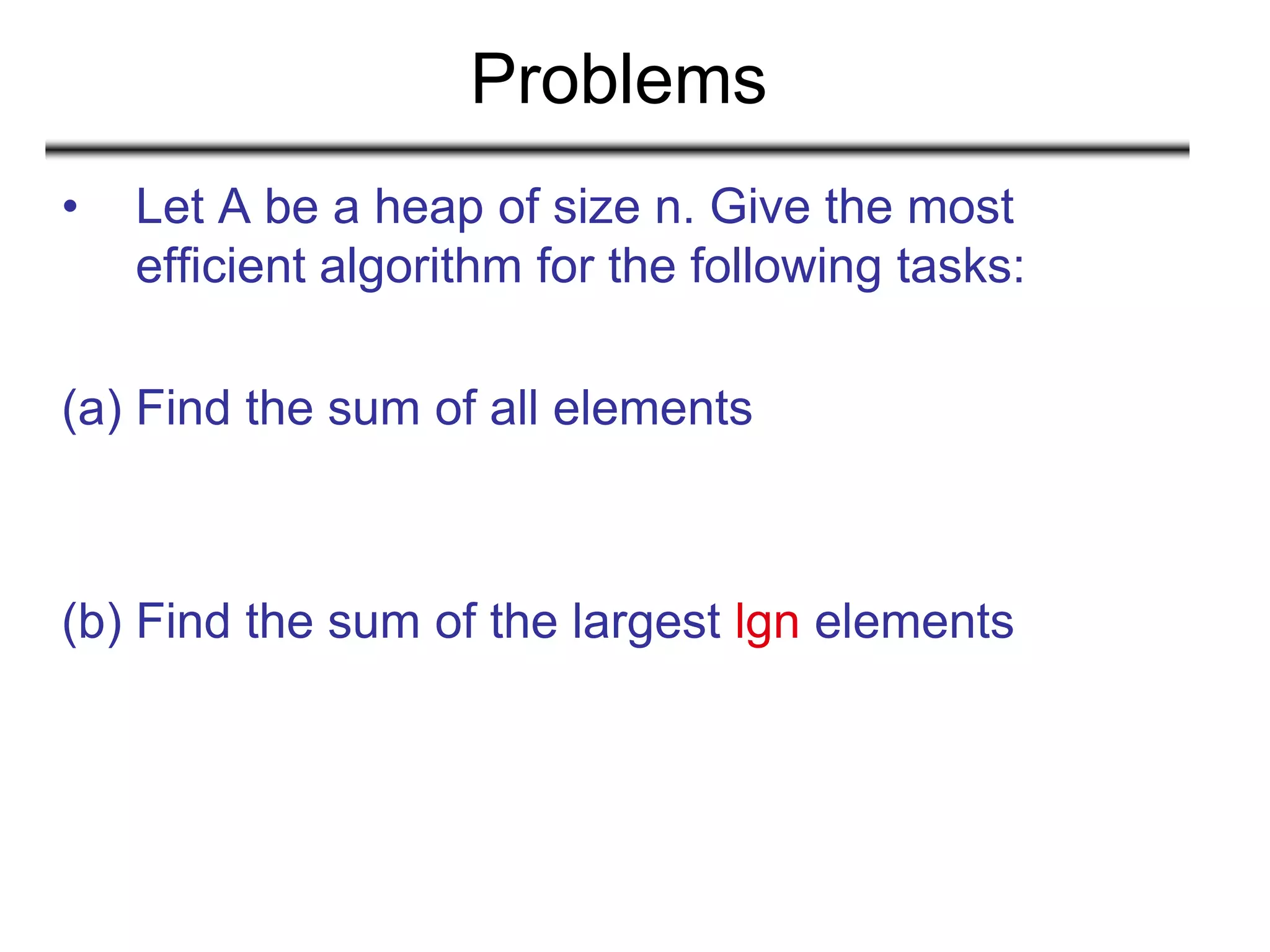 Problems
• Let A be a heap of size n. Give the most
efficient algorithm for the following tasks:
(a) Find the sum of all elements
(b) Find the sum of the largest lgn elements
 