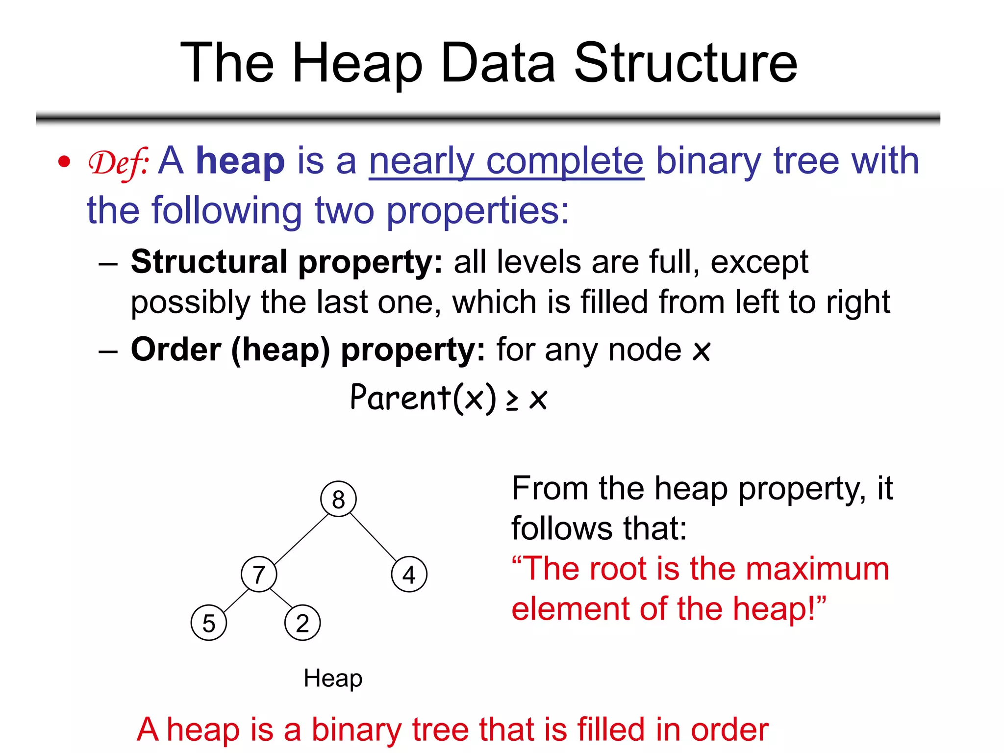 The Heap Data Structure
• Def: A heap is a nearly complete binary tree with
the following two properties:
– Structural property: all levels are full, except
possibly the last one, which is filled from left to right
– Order (heap) property: for any node x
Parent(x) ≥ x
Heap
5
7
8
4
2
From the heap property, it
follows that:
“The root is the maximum
element of the heap!”
A heap is a binary tree that is filled in order
 