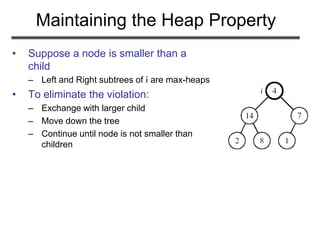 Maintaining the Heap Property
• Suppose a node is smaller than a
child
– Left and Right subtrees of i are max-heaps
• To eliminate the violation:
– Exchange with larger child
– Move down the tree
– Continue until node is not smaller than
children
 