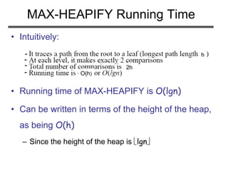 MAX-HEAPIFY Running Time
• Intuitively:
• Running time of MAX-HEAPIFY is O(lgn)
• Can be written in terms of the height of the heap,
as being O(h)
– Since the height of the heap is lgn
h
2h
O(h)
-
-
-
-
 