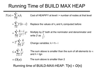 Running Time of BUILD MAX HEAP
i
h
i
ihnnT 

0
)( Cost of HEAPIFY at level i  number of nodes at that level
 ih
h
i
i
 0
2 Replace the values of ni and hi computed before
h
h
i
ih
ih
2
20



 Multiply by 2h both at the nominator and denominator and
write 2i as i
2
1


h
k
k
h k
0 2
2 Change variables: k = h - i




0 2k
k
k
n The sum above is smaller than the sum of all elements to 
and h = lgn
)(nO The sum above is smaller than 2
Running time of BUILD-MAX-HEAP: T(n) = O(n)
 