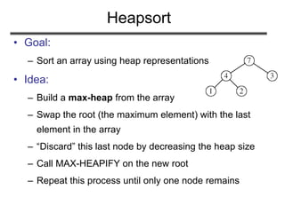 Heapsort
• Goal:
– Sort an array using heap representations
• Idea:
– Build a max-heap from the array
– Swap the root (the maximum element) with the last
element in the array
– “Discard” this last node by decreasing the heap size
– Call MAX-HEAPIFY on the new root
– Repeat this process until only one node remains
 
