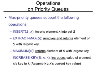 Operations
on Priority Queues
• Max-priority queues support the following
operations:
– INSERT(S, x): inserts element x into set S
– EXTRACT-MAX(S): removes and returns element of
S with largest key
– MAXIMUM(S): returns element of S with largest key
– INCREASE-KEY(S, x, k): increases value of element
x’s key to k (Assume k ≥ x’s current key value)
 