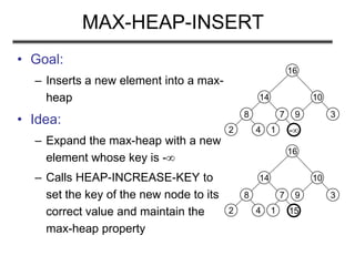 -
MAX-HEAP-INSERT
• Goal:
– Inserts a new element into a max-
heap
• Idea:
– Expand the max-heap with a new
element whose key is -
– Calls HEAP-INCREASE-KEY to
set the key of the new node to its
correct value and maintain the
max-heap property
8
2 4
14
7
1
16
10
9 3
15
8
2 4
14
7
1
16
10
9 3
 