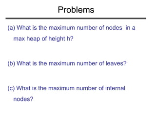 Problems
(a) What is the maximum number of nodes in a
max heap of height h?
(b) What is the maximum number of leaves?
(c) What is the maximum number of internal
nodes?
 