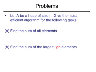 Problems
• Let A be a heap of size n. Give the most
efficient algorithm for the following tasks:
(a) Find the sum of all elements
(b) Find the sum of the largest lgn elements
 