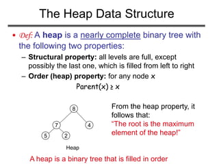 The Heap Data Structure
• Def: A heap is a nearly complete binary tree with
the following two properties:
– Structural property: all levels are full, except
possibly the last one, which is filled from left to right
– Order (heap) property: for any node x
Parent(x) ≥ x
Heap
5
7
8
4
2
From the heap property, it
follows that:
“The root is the maximum
element of the heap!”
A heap is a binary tree that is filled in order
 