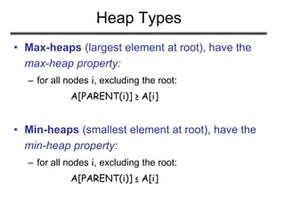 Heap Types
• Max-heaps (largest element at root), have the
max-heap property:
– for all nodes i, excluding the root:
A[PARENT(i)] ≥ A[i]
• Min-heaps (smallest element at root), have the
min-heap property:
– for all nodes i, excluding the root:
A[PARENT(i)] ≤ A[i]
 