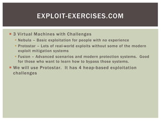  3 Virtual Machines with Challenges
 Nebula – Basic exploitation for people with no experience
 Protostar – Lots of real-world exploits without some of the modern
exploit mitigation systems
 Fusion – Advanced scenarios and modern protection systems. Good
for those who want to learn how to bypass those systems.
 We will use Protostar. It has 4 heap-based exploitation
challenges
EXPLOIT-EXERCISES.COM
 