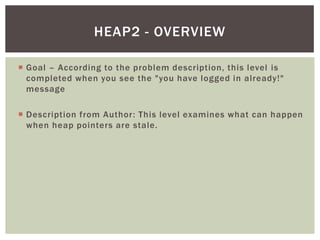  Goal – According to the problem description, this level is
completed when you see the "you have logged in already!"
message
 Description from Author: This level examines what can happen
when heap pointers are stale.
HEAP2 - OVERVIEW
 