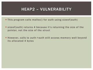  This program calls malloc() for auth using sizeof(auth)
 sizeof(auth) returns 4 because it’s returning the size of the
pointer, not the size of the struct
 However, calls to auth->auth still access memory well beyond
its allocated 4 bytes
HEAP2 – VULNERABILITY
 