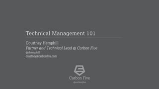 Courtney Hemphill
Partner and Technical Lead @ Carbon Five
@chemphill
courtney@carbonfive.com
Technical Management 101
Carbon Five
@carbonfive
 