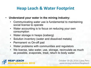 Heap Leach & Water Footprint
• Understand your water in the mining industry:
• Communicating water use is fundamental to maintaining
social license to operate
• Water accounting is to focus on reducing your own
consumption
• Water storage in heaps (iceberg)
• Solution inventory (water and dissolved metals)
• Permanent vs On-off pad
• Water problems with communities and regulators
• We license, take water, use, storage, recirculate as much
as possible, evaporate, treat, return to body water
 