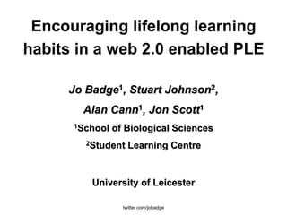 Encouraging lifelong learning
habits in a web 2.0 enabled PLE

     Jo Badge1, Stuart Johnson2,
       Alan Cann1, Jon Scott1
      1School   of Biological Sciences
        2Student    Learning Centre


         University of Leicester

                  twitter.com/jobadge
 