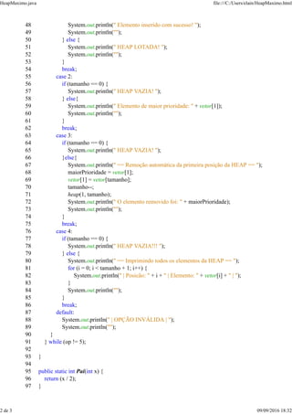 48 System.out.println(" Elemento inserido com sucesso! ");
49 System.out.println("");
50 } else {
51 System.out.println(" HEAP LOTADA! ");
52 System.out.println("");
53 }
54 break;
55 case 2:
56 if (tamanho == 0) {
57 System.out.println(" HEAP VAZIA! ");
58 } else{
59 System.out.println(" Elemento de maior prioridade: " + vetor[1]);
60 System.out.println("");
61 }
62 break;
63 case 3:
64 if (tamanho == 0) {
65 System.out.println(" HEAP VAZIA! ");
66 }else{
67 System.out.println(" == Remoção automática da primeira posição da HEAP == ");
68 maiorPrioridade = vetor[1];
69 vetor[1] = vetor[tamanho];
70 tamanho--;
71 heap(1, tamanho);
72 System.out.println(" O elemento removido foi: " + maiorPrioridade);
73 System.out.println("");
74 }
75 break;
76 case 4:
77 if (tamanho == 0) {
78 System.out.println(" HEAP VAZIA!!! ");
79 } else {
80 System.out.println(" == Imprimindo todos os elementos da HEAP == ");
81 for (i = 0; i < tamanho + 1; i++) {
82 System.out.println(" | Posicão: " + i + " | Elemento: " + vetor[i] + " | ");
83 }
84 System.out.println("");
85 }
86 break;
87 default:
88 System.out.println(" | OPÇÃO INVÁLIDA | ");
89 System.out.println("");
90 }
91 } while (op != 5);
92
93 }
94
95 public static int Pai(int x) {
96 return (x / 2);
97 }
HeapMaximo.java file:///C:/Users/elain/HeapMaximo.html
2 de 3 09/09/2016 18:32
 