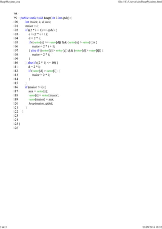 98
99 public static void heap(int i, int qtde) {
100 int maior, e, d, aux;
101 maior = i;
102 if ((2 * i + 1) <= qtde) {
103 e = (2 * i + 1);
104 d = 2 * i;
105 if ((vetor[e] >= vetor[d]) && (vetor[e] > vetor[i])) {
106 maior = 2 * i + 1;
107 } else if ((vetor[d] > vetor[e]) && (vetor[d] > vetor[i])) {
108 maior = 2 * i;
109 }
110 } else if ((2 * 1) <= 10) {
111 d = 2 * i;
112 if (vetor[d] > vetor[i]) {
113 maior = 2 * i;
114 }
115 }
116 if (maior != i) {
117 aux = vetor[i];
118 vetor[i] = vetor[maior];
119 vetor[maior] = aux;
120 heap(maior, qtde);
121 }
122 }
123
124
125 }
126
HeapMaximo.java file:///C:/Users/elain/HeapMaximo.html
3 de 3 09/09/2016 18:32
 