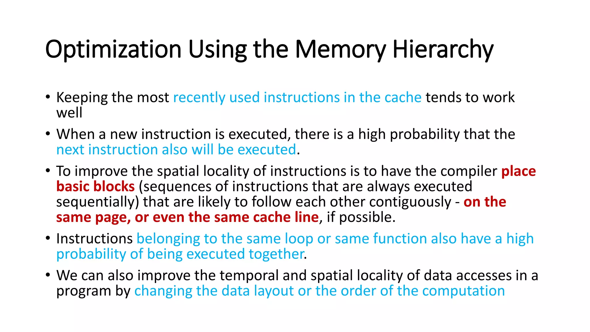 Optimization Using the Memory Hierarchy
• Keeping the most recently used instructions in the cache tends to work
well
• When a new instruction is executed, there is a high probability that the
next instruction also will be executed.
• To improve the spatial locality of instructions is to have the compiler place
basic blocks (sequences of instructions that are always executed
sequentially) that are likely to follow each other contiguously - on the
same page, or even the same cache line, if possible.
• Instructions belonging to the same loop or same function also have a high
probability of being executed together.
• We can also improve the temporal and spatial locality of data accesses in a
program by changing the data layout or the order of the computation
 
