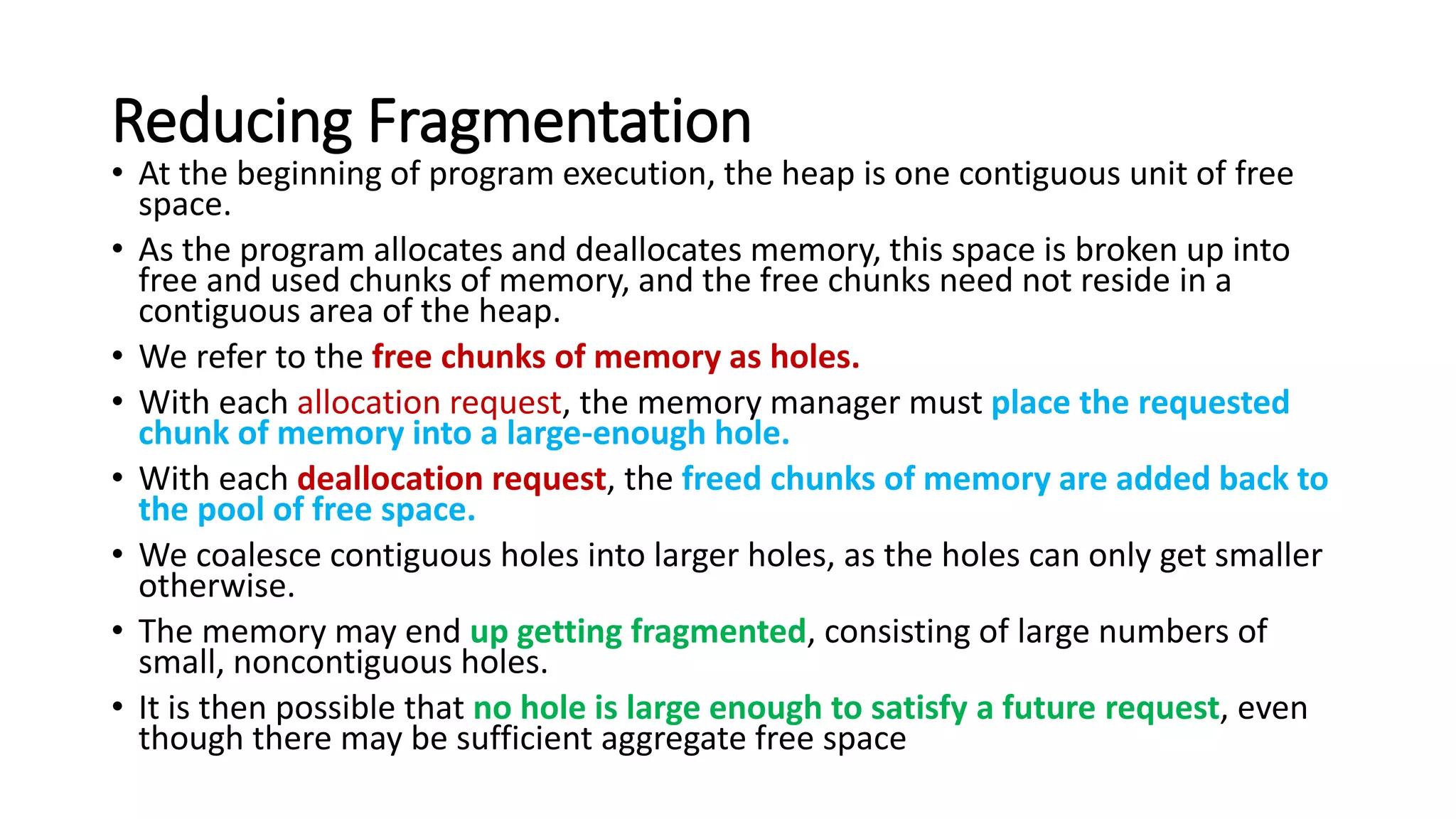 Reducing Fragmentation
• At the beginning of program execution, the heap is one contiguous unit of free
space.
• As the program allocates and deallocates memory, this space is broken up into
free and used chunks of memory, and the free chunks need not reside in a
contiguous area of the heap.
• We refer to the free chunks of memory as holes.
• With each allocation request, the memory manager must place the requested
chunk of memory into a large-enough hole.
• With each deallocation request, the freed chunks of memory are added back to
the pool of free space.
• We coalesce contiguous holes into larger holes, as the holes can only get smaller
otherwise.
• The memory may end up getting fragmented, consisting of large numbers of
small, noncontiguous holes.
• It is then possible that no hole is large enough to satisfy a future request, even
though there may be sufficient aggregate free space
 
