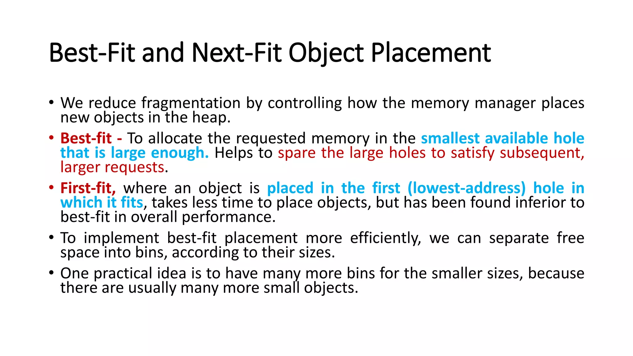 Best-Fit and Next-Fit Object Placement
• We reduce fragmentation by controlling how the memory manager places
new objects in the heap.
• Best-fit - To allocate the requested memory in the smallest available hole
that is large enough. Helps to spare the large holes to satisfy subsequent,
larger requests.
• First-fit, where an object is placed in the first (lowest-address) hole in
which it fits, takes less time to place objects, but has been found inferior to
best-fit in overall performance.
• To implement best-fit placement more efficiently, we can separate free
space into bins, according to their sizes.
• One practical idea is to have many more bins for the smaller sizes, because
there are usually many more small objects.
 