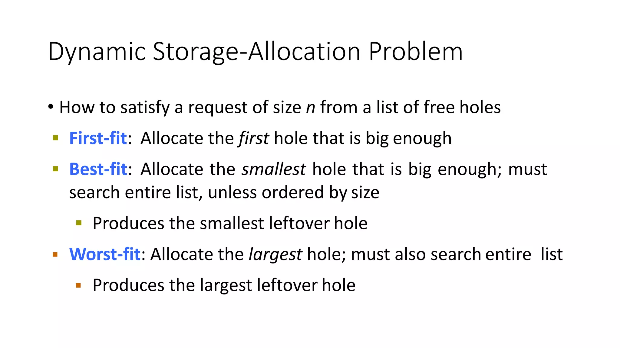 Dynamic Storage-Allocation Problem
• How to satisfy a request of size n from a list of free holes
 First-fit: Allocate the first hole that is big enough
 Best-fit: Allocate the smallest hole that is big enough; must
search entire list, unless ordered by size
 Produces the smallest leftover hole
 Worst-fit: Allocate the largest hole; must also search entire list
 Produces the largest leftover hole
 