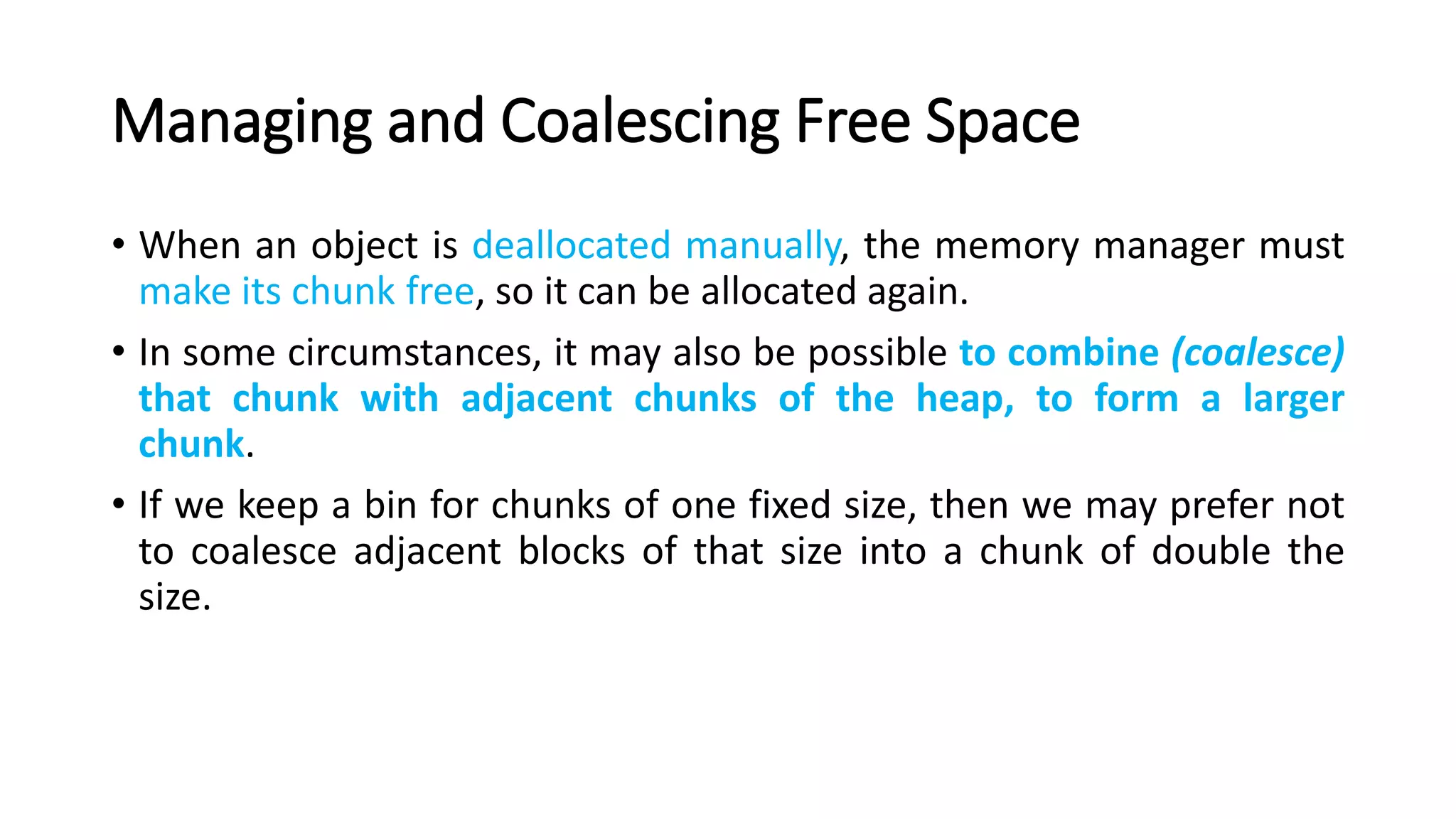Managing and Coalescing Free Space
• When an object is deallocated manually, the memory manager must
make its chunk free, so it can be allocated again.
• In some circumstances, it may also be possible to combine (coalesce)
that chunk with adjacent chunks of the heap, to form a larger
chunk.
• If we keep a bin for chunks of one fixed size, then we may prefer not
to coalesce adjacent blocks of that size into a chunk of double the
size.
 