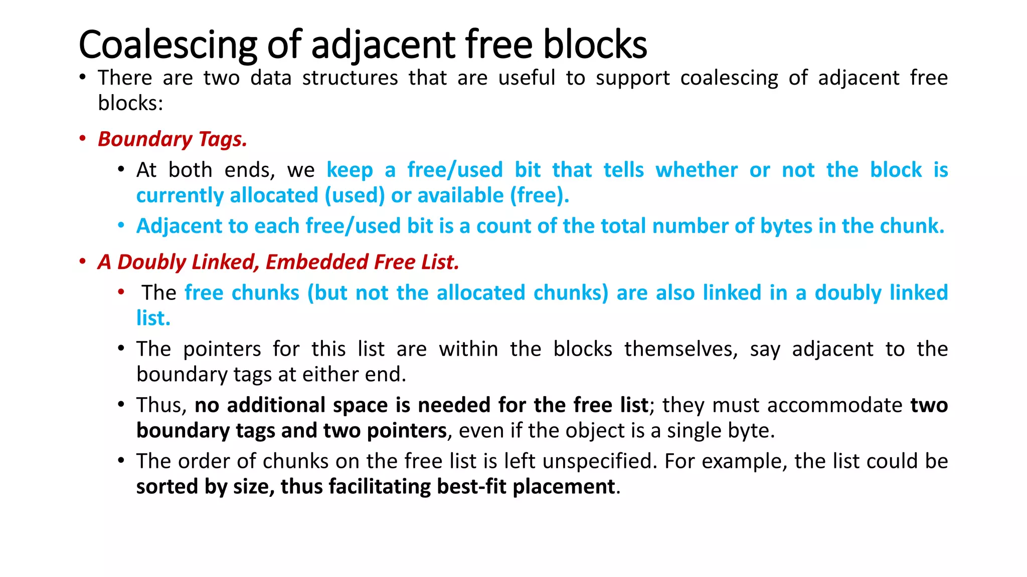 Coalescing of adjacent free blocks
• There are two data structures that are useful to support coalescing of adjacent free
blocks:
• Boundary Tags.
• At both ends, we keep a free/used bit that tells whether or not the block is
currently allocated (used) or available (free).
• Adjacent to each free/used bit is a count of the total number of bytes in the chunk.
• A Doubly Linked, Embedded Free List.
• The free chunks (but not the allocated chunks) are also linked in a doubly linked
list.
• The pointers for this list are within the blocks themselves, say adjacent to the
boundary tags at either end.
• Thus, no additional space is needed for the free list; they must accommodate two
boundary tags and two pointers, even if the object is a single byte.
• The order of chunks on the free list is left unspecified. For example, the list could be
sorted by size, thus facilitating best-fit placement.
 