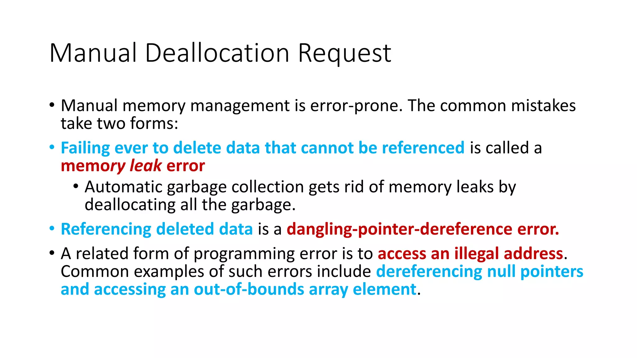 Manual Deallocation Request
• Manual memory management is error-prone. The common mistakes
take two forms:
• Failing ever to delete data that cannot be referenced is called a
memory leak error
• Automatic garbage collection gets rid of memory leaks by
deallocating all the garbage.
• Referencing deleted data is a dangling-pointer-dereference error.
• A related form of programming error is to access an illegal address.
Common examples of such errors include dereferencing null pointers
and accessing an out-of-bounds array element.
 