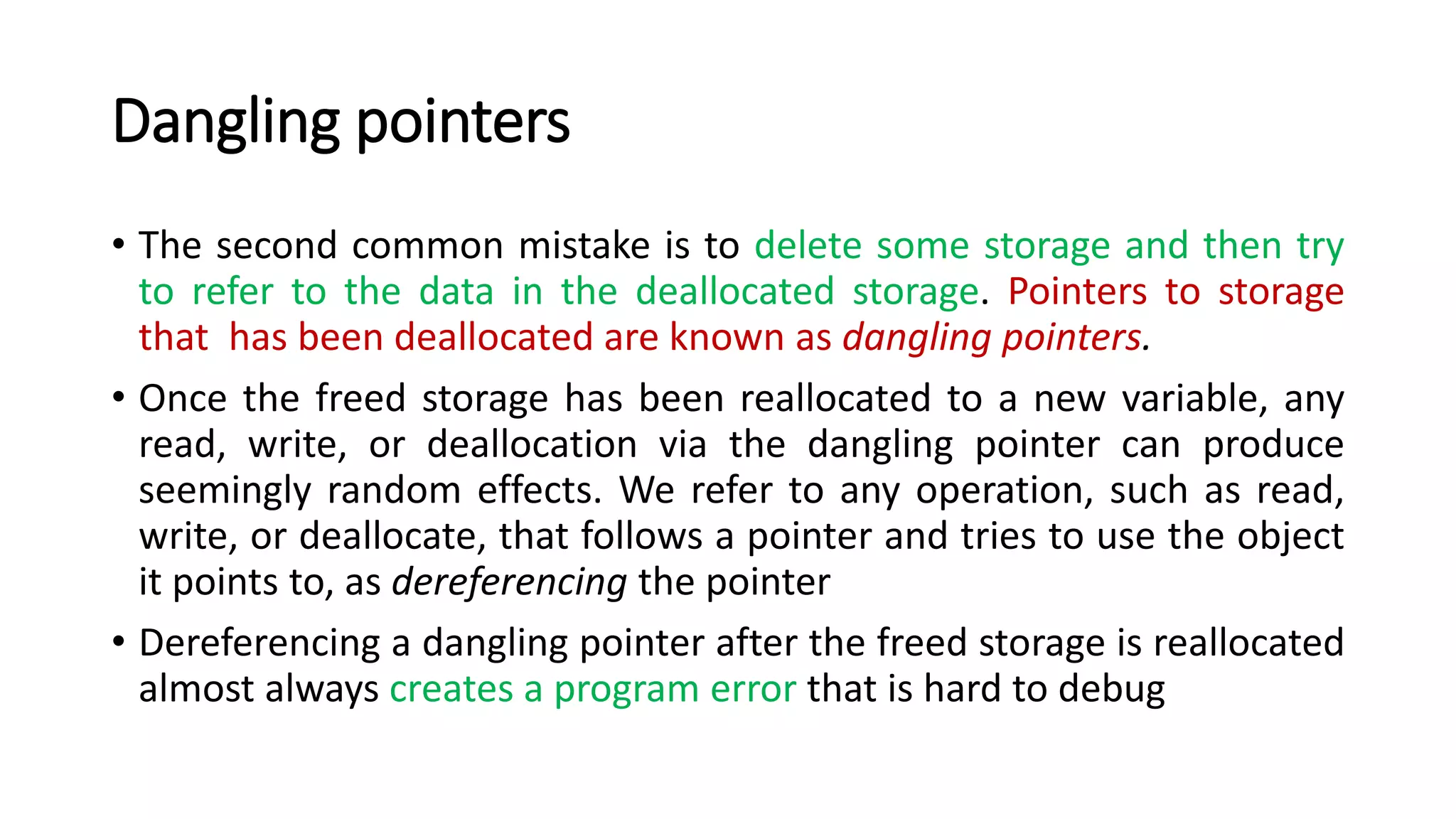 Dangling pointers
• The second common mistake is to delete some storage and then try
to refer to the data in the deallocated storage. Pointers to storage
that has been deallocated are known as dangling pointers.
• Once the freed storage has been reallocated to a new variable, any
read, write, or deallocation via the dangling pointer can produce
seemingly random effects. We refer to any operation, such as read,
write, or deallocate, that follows a pointer and tries to use the object
it points to, as dereferencing the pointer
• Dereferencing a dangling pointer after the freed storage is reallocated
almost always creates a program error that is hard to debug
 