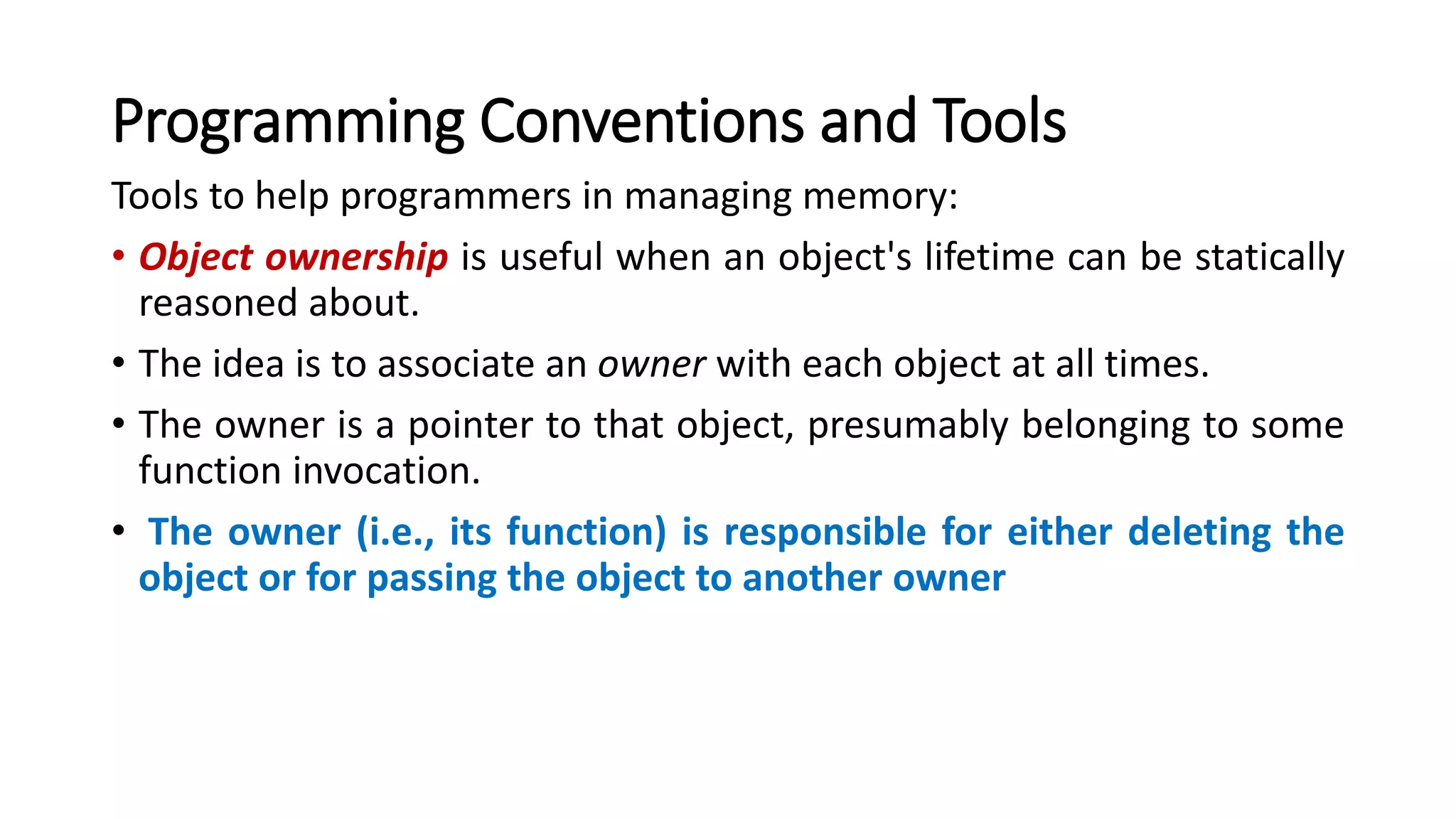 Programming Conventions and Tools
Tools to help programmers in managing memory:
• Object ownership is useful when an object's lifetime can be statically
reasoned about.
• The idea is to associate an owner with each object at all times.
• The owner is a pointer to that object, presumably belonging to some
function invocation.
• The owner (i.e., its function) is responsible for either deleting the
object or for passing the object to another owner
 