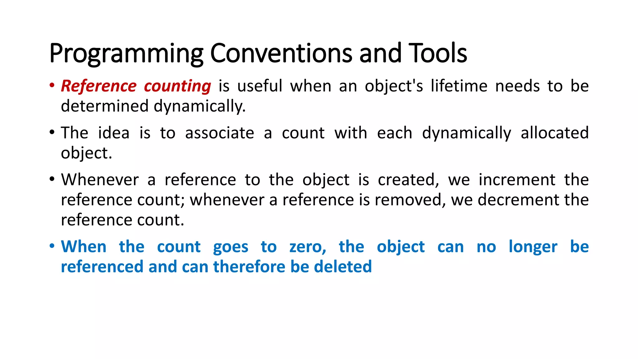 Programming Conventions and Tools
• Reference counting is useful when an object's lifetime needs to be
determined dynamically.
• The idea is to associate a count with each dynamically allocated
object.
• Whenever a reference to the object is created, we increment the
reference count; whenever a reference is removed, we decrement the
reference count.
• When the count goes to zero, the object can no longer be
referenced and can therefore be deleted
 