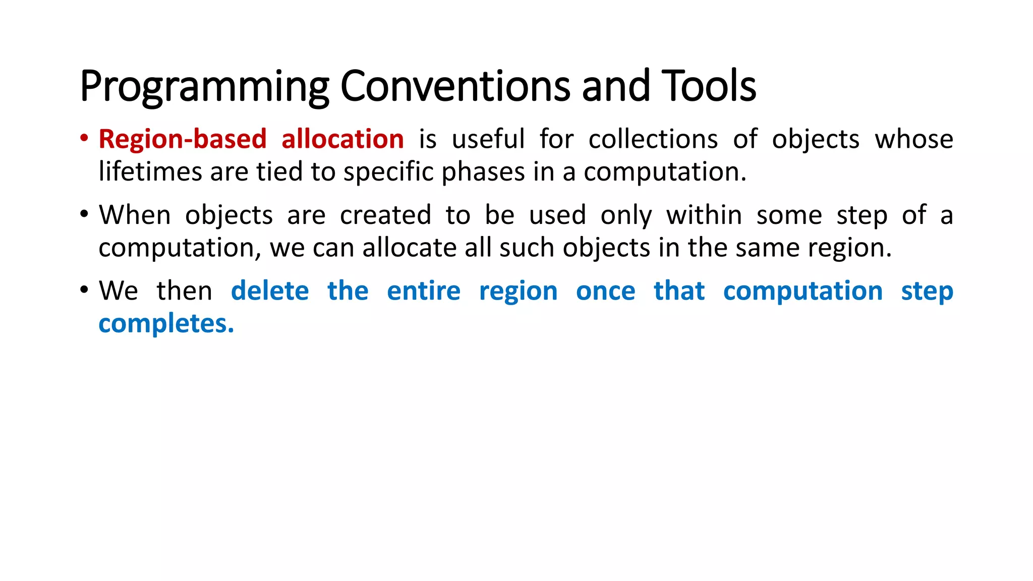 Programming Conventions and Tools
• Region-based allocation is useful for collections of objects whose
lifetimes are tied to specific phases in a computation.
• When objects are created to be used only within some step of a
computation, we can allocate all such objects in the same region.
• We then delete the entire region once that computation step
completes.
 