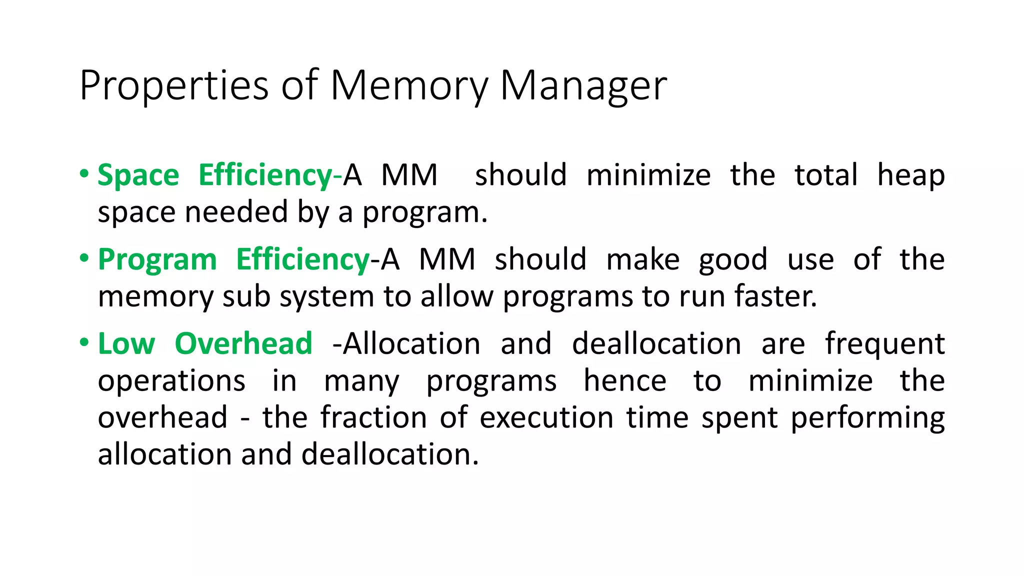 Properties of Memory Manager
• Space Efficiency-A MM should minimize the total heap
space needed by a program.
• Program Efficiency-A MM should make good use of the
memory sub system to allow programs to run faster.
• Low Overhead -Allocation and deallocation are frequent
operations in many programs hence to minimize the
overhead - the fraction of execution time spent performing
allocation and deallocation.
 