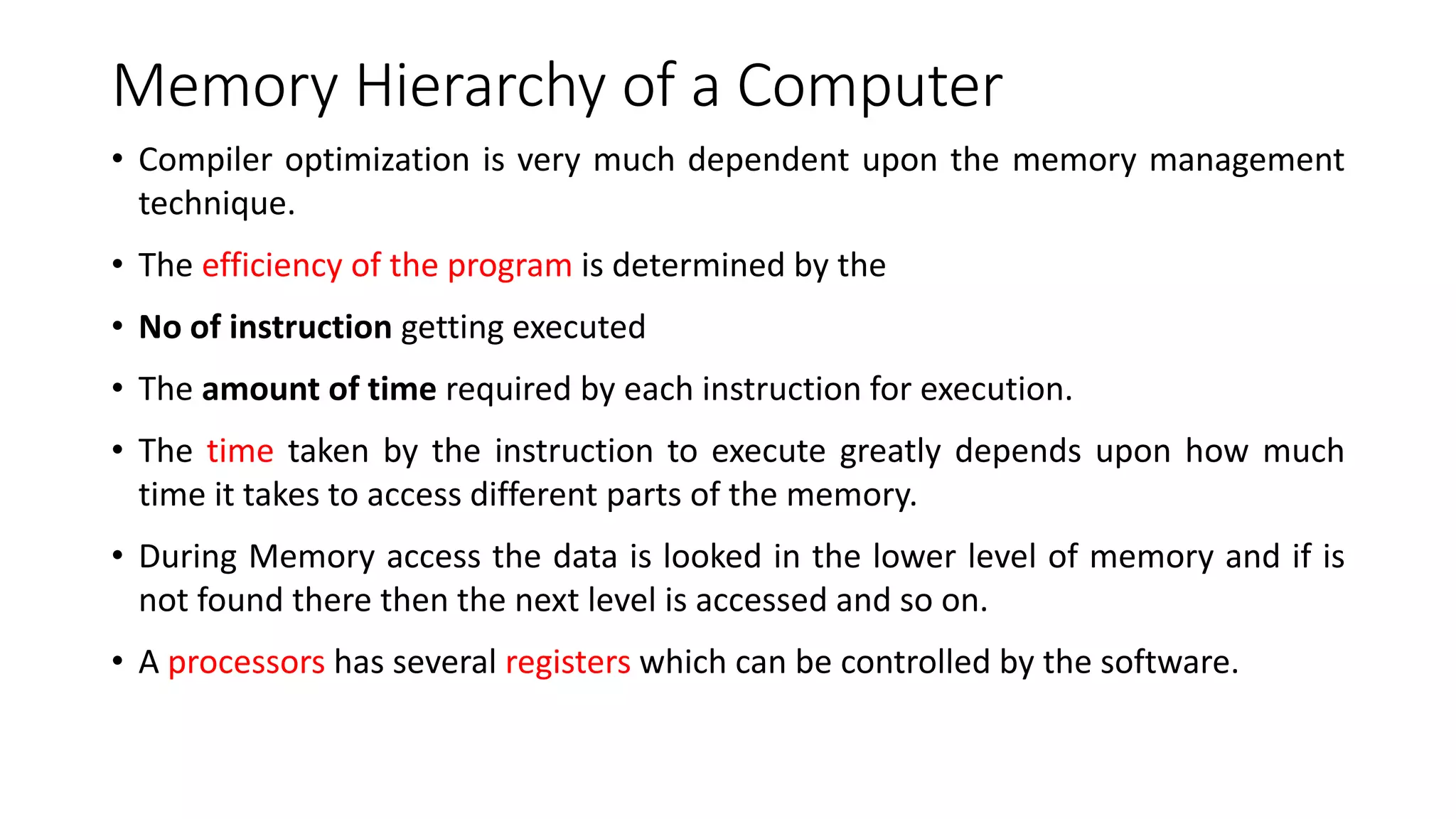 Memory Hierarchy of a Computer
• Compiler optimization is very much dependent upon the memory management
technique.
• The efficiency of the program is determined by the
• No of instruction getting executed
• The amount of time required by each instruction for execution.
• The time taken by the instruction to execute greatly depends upon how much
time it takes to access different parts of the memory.
• During Memory access the data is looked in the lower level of memory and if is
not found there then the next level is accessed and so on.
• A processors has several registers which can be controlled by the software.
 