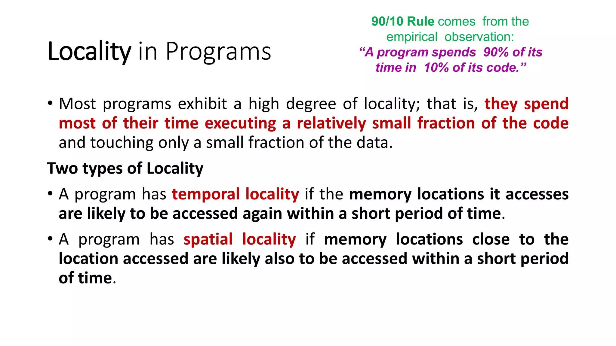 Locality in Programs
• Most programs exhibit a high degree of locality; that is, they spend
most of their time executing a relatively small fraction of the code
and touching only a small fraction of the data.
Two types of Locality
• A program has temporal locality if the memory locations it accesses
are likely to be accessed again within a short period of time.
• A program has spatial locality if memory locations close to the
location accessed are likely also to be accessed within a short period
of time.
90/10 Rule comes from the
empirical observation:
“A program spends 90% of its
time in 10% of its code.”
 
