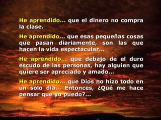 He aprendido...  que el dinero no compra la clase. He aprendido...  que esas pequeñas cosas que pasan diariamente, son las que   hacen la vida espectacular... He aprendido...  que debajo de el duro escudo de las personas, hay alguien   que quiere ser apreciado y amado... He aprendido...  que Dios no hizo todo en un solo día... Entonces, ¿Qué me hace pensar   que yo puedo?... 