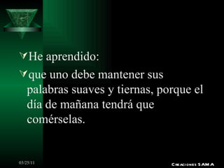 He aprendido: que uno debe mantener sus palabras suaves y tiernas, porque el día de mañana tendrá que comérselas. Creaciones SAMA 