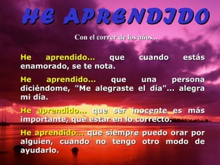 HE APRENDIDO Con el correr de los años... He aprendido...  que cuando estás enamorado, se te nota. He aprendido...  que una persona diciéndome, &quot;Me alegraste el día&quot;... alegra   mi día. He aprendido...  que ser inocente es más importante, que estar en lo correcto. He aprendido...  que siempre puedo  orar  por alguien, cuando no tengo otro   modo de ayudarlo. 