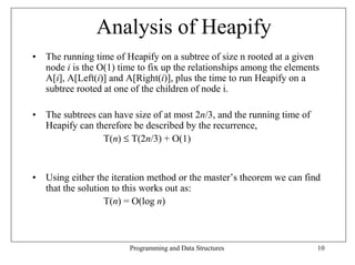 Analysis of Heapify
• The running time of Heapify on a subtree of size n rooted at a given
  node i is the O(1) time to fix up the relationships among the elements
  A[i], A[Left(i)] and A[Right(i)], plus the time to run Heapify on a
  subtree rooted at one of the children of node i.

• The subtrees can have size of at most 2n/3, and the running time of
  Heapify can therefore be described by the recurrence,
                T(n) ≤ T(2n/3) + O(1)


• Using either the iteration method or the master’s theorem we can find
  that the solution to this works out as:
                  T(n) = O(log n)



                        Programming and Data Structures                 10
 
