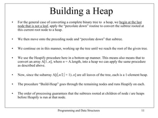Building a Heap
•   For the general case of converting a complete binary tree to a heap, we begin at the last
    node that is not a leaf, apply the “percolate down” routine to convert the subtree rooted at
    this current root node to a heap.

•   We then move onto the preceding node and “percolate down” that subtree.

•   We continue on in this manner, working up the tree until we reach the root of the given tree.

•   We use the Heapify procedure here in a bottom up manner. This means also means that to
    convert an array A[1..n], where n = A.length, into a heap we can apply the same procedure
    as described above.

•   Now, since the subarray A[(n/2 + 1)..n] are all leaves of the tree, each is a 1-element heap.

•   The procedure “Build-Heap” goes through the remaining nodes and runs Heapify on each.

•   The order of processing guarantees that the subtrees rooted at children of node i are heaps
    before Heapify is run at that node.


                                 Programming and Data Structures                              11
 