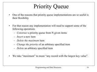Priority Queue
• One of the reasons that priority queue implementations are so useful is
  their flexibility

• For that reason any implementation will need to support some of the
  following operations
   – Construct a priority queue from N given items
   – Insert a new item
   – Delete the maximum item
   – Change the priority of an arbitrary specified item
   – Delete an arbitrary specified item

• We take “maximum” to mean “any record with the largest key value”.



                        Programming and Data Structures                 16
 