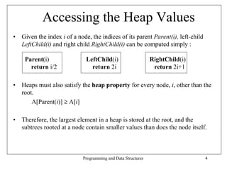 Accessing the Heap Values
• Given the index i of a node, the indices of its parent Parent(i), left-child
  LeftChild(i) and right child RightChild(i) can be computed simply :

    Parent(i)                LeftChild(i)                     RightChild(i)
      return i/2               return 2i                       return 2i+1

• Heaps must also satisfy the heap property for every node, i, other than the
  root.
      A[Parent(i)] ≥ A[i]

• Therefore, the largest element in a heap is stored at the root, and the
  subtrees rooted at a node contain smaller values than does the node itself.



                            Programming and Data Structures                      4
 
