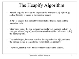 The Heapify Algorithm
• At each step, the index of the largest of the elements A[i], A[Left(i)],
  and A[Right(i)] is stored in the variable largest.

• If A[i] is largest, then the subtree rooted at node i is a heap and the
  procedure ends.

• Otherwise, one of the two children has the largest element, and A[i] is
  swapped with A[largest], which causes node i and its children to satisfy
  the heap property.

• The node largest, however, now has the original value A[i], and thus
  the subtree rooted at largest may violate the heap property.

• Therefore, Heapify must be called recursively on that subtree.


                          Programming and Data Structures                    9
 