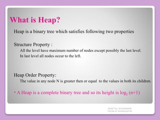 What is Heap?
Heap is a binary tree which satisfies following two properties
Structure Property :
All the level have maximum number of nodes except possibly the last level.
In last level all nodes occur to the left.
Heap Order Property:
The value in any node N is greater then or equal to the values in both its children.
* A Heap is a complete binary tree and so its height is log2 (n+1)
SHEETAL WAGHMARE
FROM IIT KHARAGPUR
 