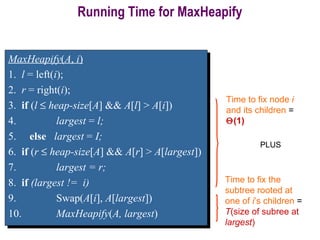 Running Time for MaxHeapify
Time to fix node i
and its children =
Θ(1)
Time to fix the
subtree rooted at
one of i’s children =
T(size of subree at
largest)
PLUS
MaxHeapify(A, i)
1. l = left(i);
2. r = right(i);
3. if (l ≤ heap-size[A] && A[l] > A[i])
4. largest = l;
5. else largest = I;
6. if (r ≤ heap-size[A] && A[r] > A[largest])
7. largest = r;
8. if (largest != i)
9. Swap(A[i], A[largest])
10. MaxHeapify(A, largest)
MaxHeapify(A, i)
1. l = left(i);
2. r = right(i);
3. if (l ≤ heap-size[A] && A[l] > A[i])
4. largest = l;
5. else largest = I;
6. if (r ≤ heap-size[A] && A[r] > A[largest])
7. largest = r;
8. if (largest != i)
9. Swap(A[i], A[largest])
10. MaxHeapify(A, largest)
 