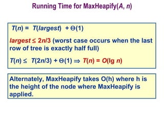Running Time for MaxHeapify(A, n)
T(n) = T(largest) + Θ(1)
largest ≤ 2n/3 (worst case occurs when the last
row of tree is exactly half full)
T(n) ≤ T(2n/3) + Θ(1) ⇒ T(n) = O(lg n)
Alternately, MaxHeapify takes O(h) where h is
the height of the node where MaxHeapify is
applied.
 
