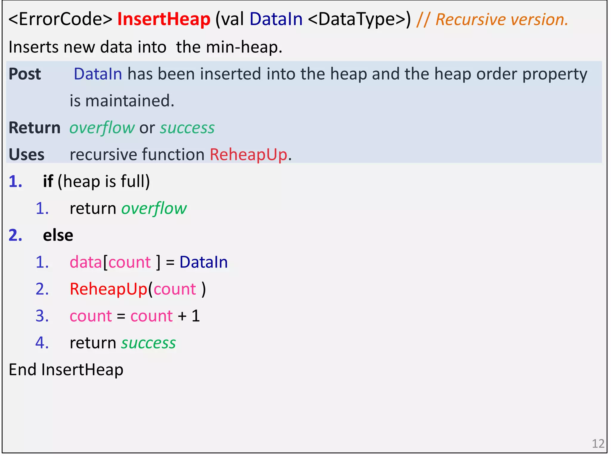 <ErrorCode> InsertHeap (val DataIn <DataType>) // Recursive version.
Inserts new data into the min-heap.
Post DataIn has been inserted into the heap and the heap order property
is maintained.
Return overflow or success
Uses recursive function ReheapUp.
1. if (heap is full)
1. return overflow
2. else
1. data[count ] = DataIn
2. ReheapUp(count )
3. count = count + 1
4. return success
End InsertHeap
12
 