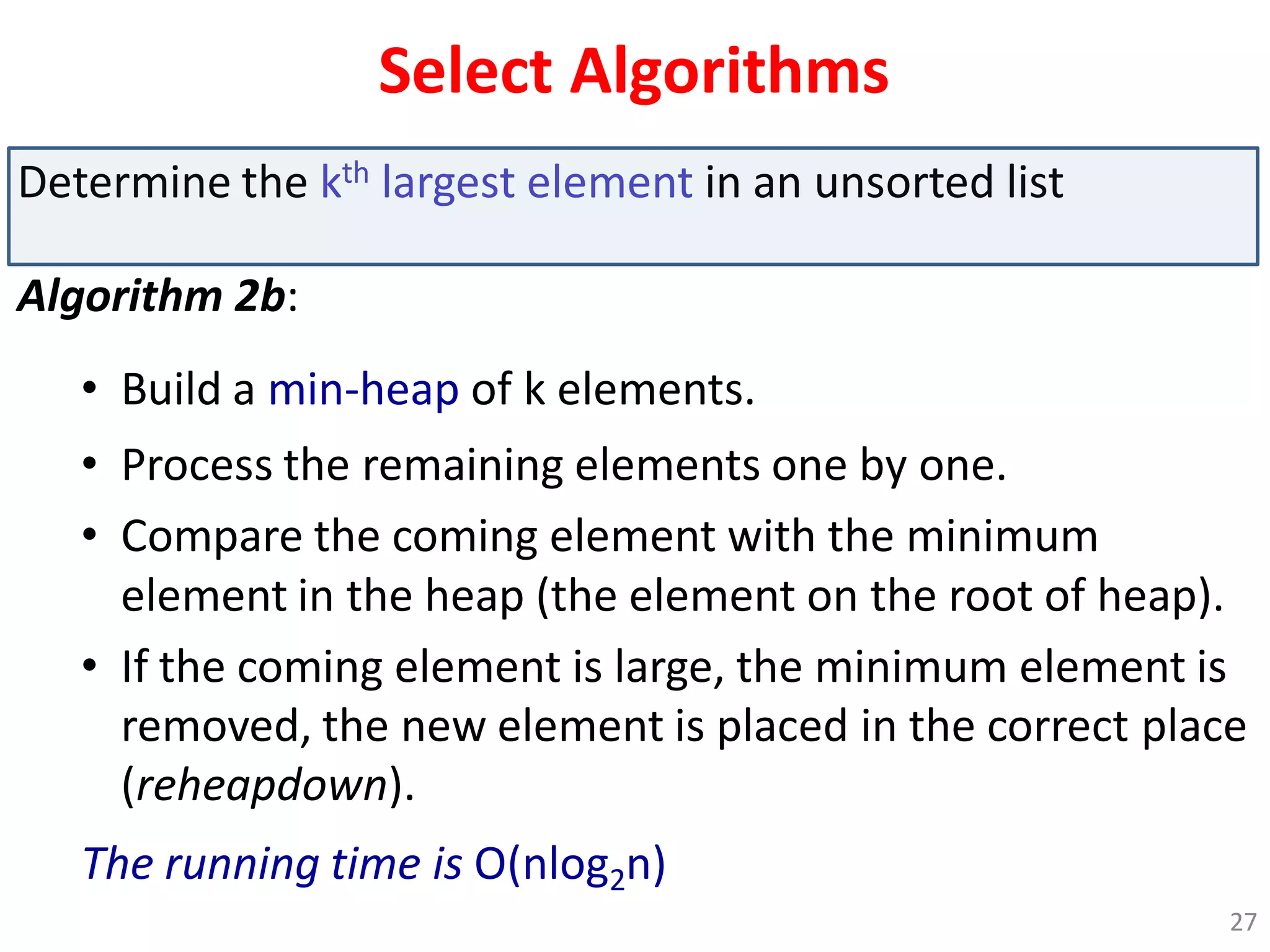 Select Algorithms
Determine the kth largest element in an unsorted list
Algorithm 2b:
• Build a min-heap of k elements.
• Process the remaining elements one by one.
• Compare the coming element with the minimum
element in the heap (the element on the root of heap).
• If the coming element is large, the minimum element is
removed, the new element is placed in the correct place
(reheapdown).
The running time is O(nlog2n)
27
 