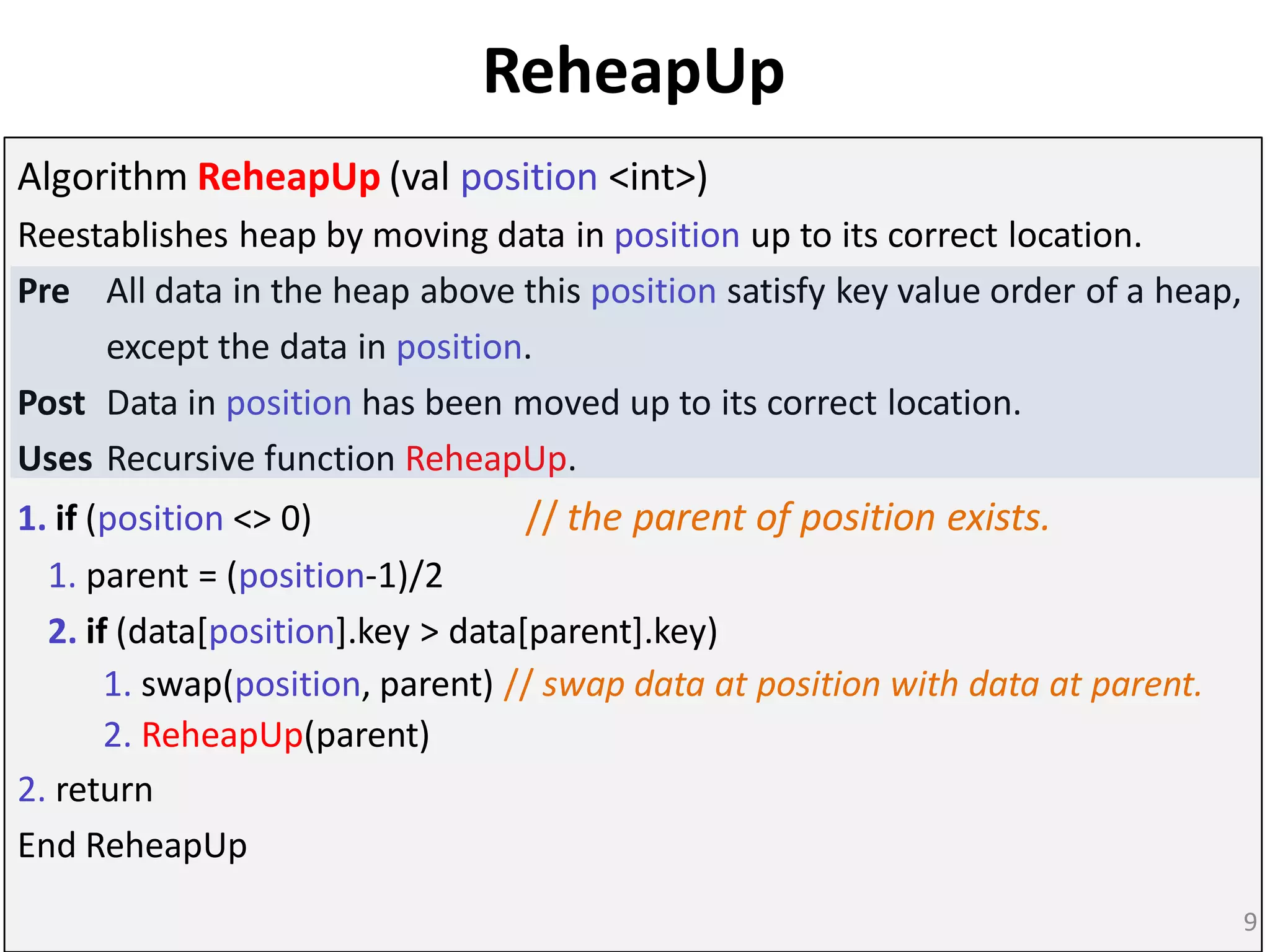 ReheapUp
Algorithm ReheapUp (val position <int>)
Reestablishes heap by moving data in position up to its correct location.
Pre All data in the heap above this position satisfy key value order of a heap,
except the data in position.
Post Data in position has been moved up to its correct location.
Uses Recursive function ReheapUp.
1. if (position <> 0) // the parent of position exists.
1. parent = (position-1)/2
2. if (data[position].key > data[parent].key)
1. swap(position, parent) // swap data at position with data at parent.
2. ReheapUp(parent)
2. return
End ReheapUp
9
 